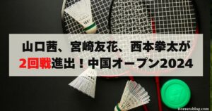 【超速報】山口茜、宮崎友花、西本拳太が2回戦進出！中国オープン2024